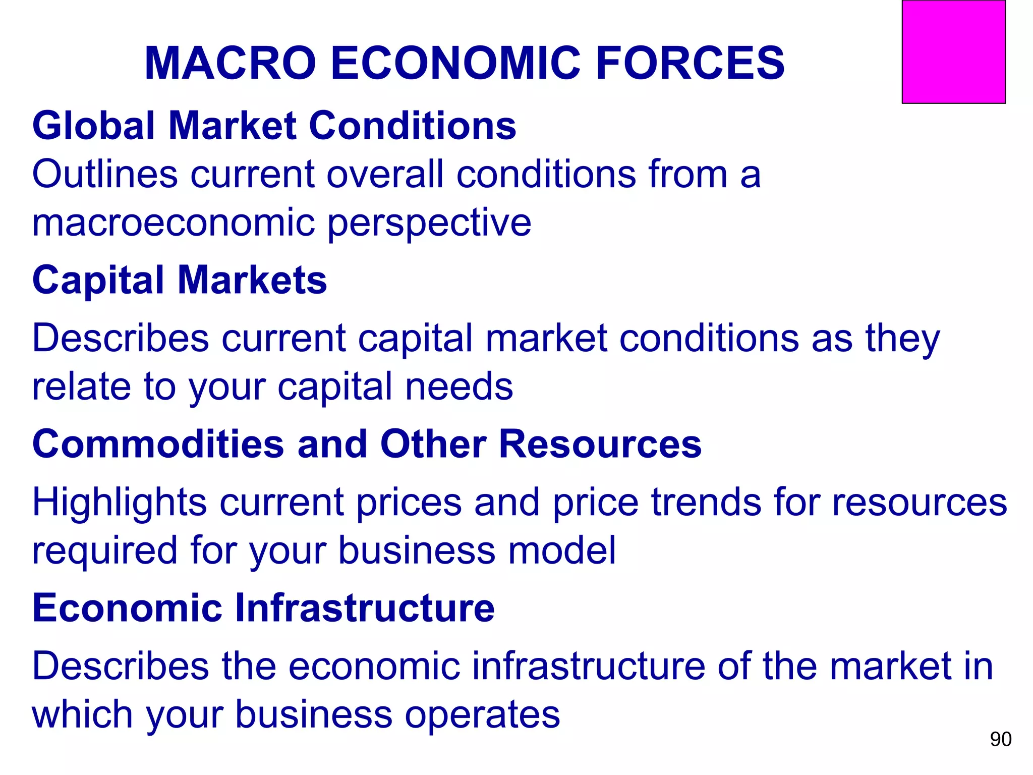 MACRO ECONOMIC FORCES
Global Market Conditions
Outlines current overall conditions from a
macroeconomic perspective
Capital Markets
Describes current capital market conditions as they
relate to your capital needs
Commodities and Other Resources
Highlights current prices and price trends for resources
required for your business model
Economic Infrastructure
Describes the economic infrastructure of the market in
which your business operates 90
 