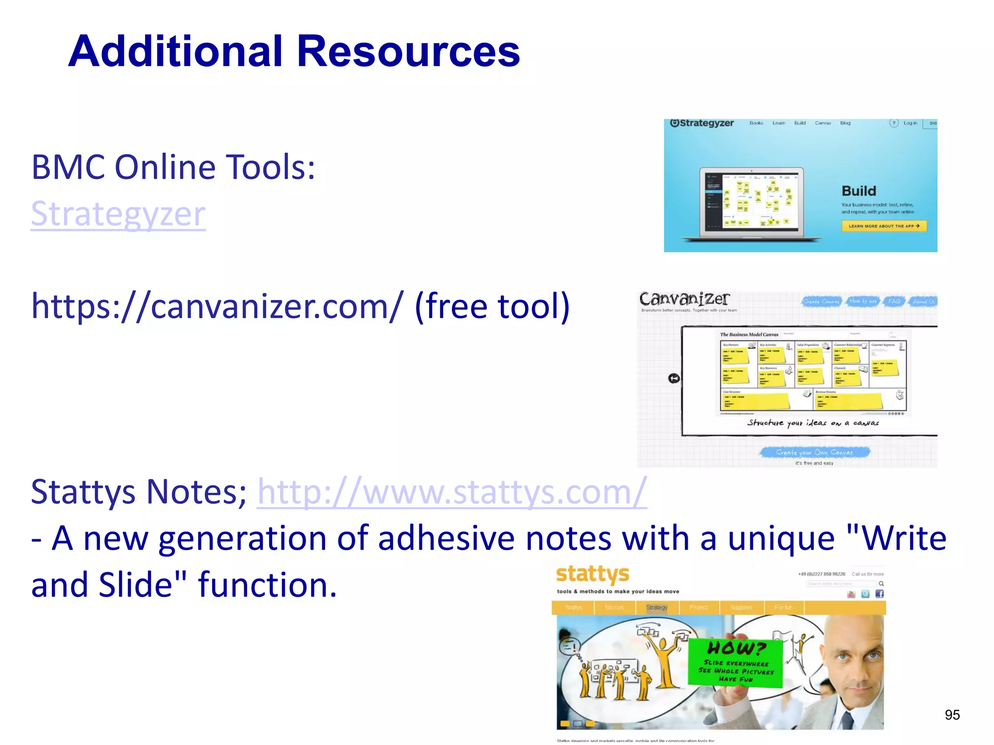 Additional Resources
95
BMC Online Tools:
Strategyzer
https://canvanizer.com/ (free tool)
Stattys Notes; http://www.stattys.com/
- A new generation of adhesive notes with a unique "Write
and Slide" function.
 
