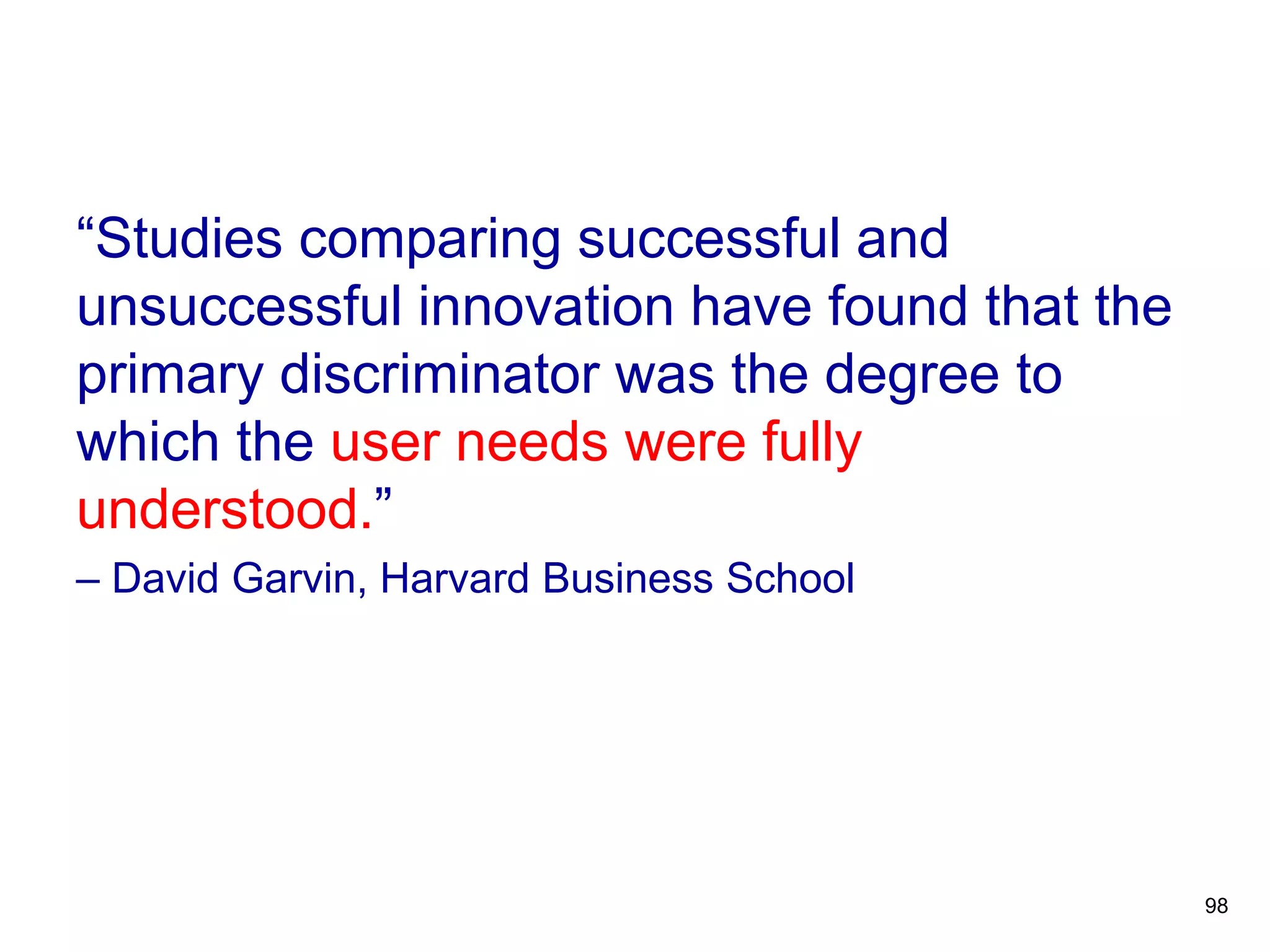“Studies comparing successful and
unsuccessful innovation have found that the
primary discriminator was the degree to
which the user needs were fully
understood.”
– David Garvin, Harvard Business School
98
 