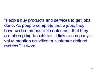 “People buy products and services to get jobs
done. As people complete these jobs, they
have certain measurable outcomes that they
are attempting to achieve. It links a company's
value creation activities to customer-defined
metrics.” - Ulwick
OUTCOME-DRIVEN
INNOVATION
105
 