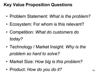 Key Value Proposition Questions
• Problem Statement: What is the problem?
• Ecosystem: For whom is this relevant?
• Competition: What do customers do
today?
• Technology / Market Insight: Why is the
problem so hard to solve?
• Market Size: How big is this problem?
• Product: How do you do it? 106
 