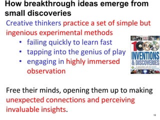 How breakthrough ideas emerge from
small discoveries
Creative thinkers practice a set of simple but
ingenious experimental methods
• failing quickly to learn fast
• tapping into the genius of play
• engaging in highly immersed
observation
Free their minds, opening them up to making
unexpected connections and perceiving
invaluable insights.
18
 