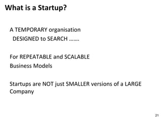 What is a Startup?
A TEMPORARY organisation
DESIGNED to SEARCH …….
For REPEATABLE and SCALABLE
Business Models
Startups are NOT just SMALLER versions of a LARGE
Company
21
 