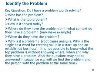 Key Question: Do I have a problem worth solving?
Who has the problem?
What is the top problem?
How is it solved today?
Where do they have the problem or in what context do
they have a problem? (milkshake example)
When do they have the problem?
Why is it a problem? (root cause analysis. Why is the
single best word for creating value in a start-up and an
established business) - It is not possible to know what the
top problem is without knowing where, when and why
they have a problem. Also the questions may not be
answered in sequence e.g. will we find the problem and
the person with the problem at the same time?
Identify the Problem
29
 