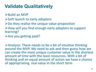 Build an MVP
Soft launch to early adopters
Do they realise the unique value proposition
How will you find enough early adopters to support
learning?
Are you getting paid?
Analysis: There needs to be a bit of intuitive thinking
around the MVP. We need to ask and then guess how we
can create the most unique customer value in the shortest
amount of time with the least resources. With a bit of
thinking and an equal amount of action we have a chance
of appropriating real value in the short term
VALIDATE THE QUALITATIVELY
Validate Qualitatively
31
 