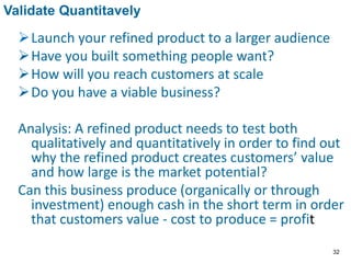 Launch your refined product to a larger audience
Have you built something people want?
How will you reach customers at scale
Do you have a viable business?
Analysis: A refined product needs to test both
qualitatively and quantitatively in order to find out
why the refined product creates customers’ value
and how large is the market potential?
Can this business produce (organically or through
investment) enough cash in the short term in order
that customers value - cost to produce = profit
Validate Quantitavely
32
 