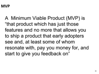 MVP
A Minimum Viable Product (MVP) is
“that product which has just those
features and no more that allows you
to ship a product that early adopters
see and, at least some of whom
resonate with, pay you money for, and
start to give you feedback on”
34
 