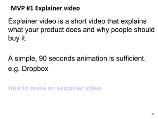 MVP #1 Explainer video
Explainer video is a short video that explains
what your product does and why people should
buy it.
A simple, 90 seconds animation is sufficient.
e.g. Dropbox
How to make an explainer video
35
 