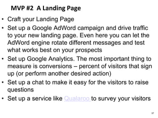 MVP #2 A Landing Page
• Craft your Landing Page
• Set up a Google AdWord campaign and drive traffic
to your new landing page. Even here you can let the
AdWord engine rotate different messages and test
what works best on your prospects
• Set up Google Analytics. The most important thing to
measure is conversions – percent of visitors that sign
up (or perform another desired action)
• Set up a chat to make it easy for the visitors to raise
questions
• Set up a service like Qualaroo to survey your visitors
37
 