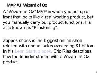 MVP #3 Wizard of Oz
A “Wizard of Oz” MVP is when you put up a
front that looks like a real working product, but
you manually carry out product functions. It’s
also known as “Flinstoning”.
Zappos shoes is the biggest online shoe
retailer, with annual sales exceeding $1 billion.
In his Lean Startup book, Eric Ries describes
how the founder started with a Wizard of Oz
product.
38
 