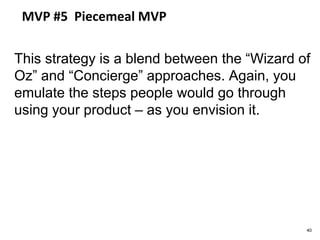 MVP #5 Piecemeal MVP
This strategy is a blend between the “Wizard of
Oz” and “Concierge” approaches. Again, you
emulate the steps people would go through
using your product – as you envision it.
40
 