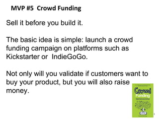 MVP #5 Crowd Funding
Sell it before you build it.
The basic idea is simple: launch a crowd
funding campaign on platforms such as
Kickstarter or IndieGoGo.
Not only will you validate if customers want to
buy your product, but you will also raise
money.
41
 