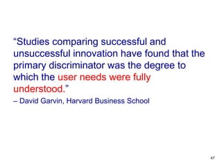 “Studies comparing successful and
unsuccessful innovation have found that the
primary discriminator was the degree to
which the user needs were fully
understood.”
– David Garvin, Harvard Business School
47
 