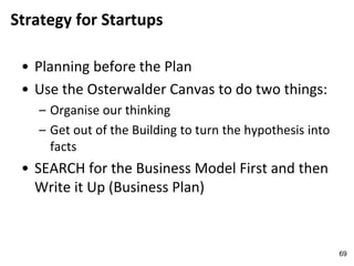 Strategy for Startups
• Planning before the Plan
• Use the Osterwalder Canvas to do two things:
– Organise our thinking
– Get out of the Building to turn the hypothesis into
facts
• SEARCH for the Business Model First and then
Write it Up (Business Plan)
69
 