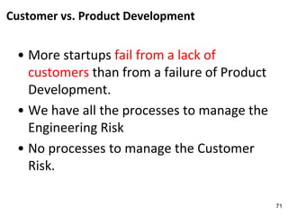 Customer vs. Product Development
• More startups fail from a lack of
customers than from a failure of Product
Development.
• We have all the processes to manage the
Engineering Risk
• No processes to manage the Customer
Risk.
71
 