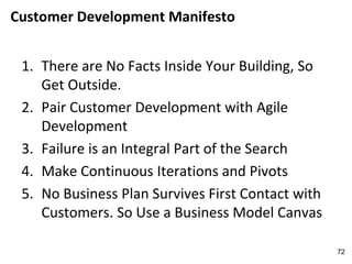 Customer Development Manifesto
1. There are No Facts Inside Your Building, So
Get Outside.
2. Pair Customer Development with Agile
Development
3. Failure is an Integral Part of the Search
4. Make Continuous Iterations and Pivots
5. No Business Plan Survives First Contact with
Customers. So Use a Business Model Canvas
72
 
