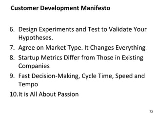 Customer Development Manifesto
6. Design Experiments and Test to Validate Your
Hypotheses.
7. Agree on Market Type. It Changes Everything
8. Startup Metrics Differ from Those in Existing
Companies
9. Fast Decision-Making, Cycle Time, Speed and
Tempo
10.It is All About Passion
73
 