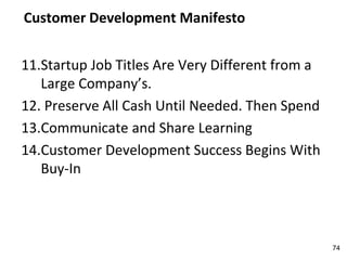 Customer Development Manifesto
11.Startup Job Titles Are Very Different from a
Large Company’s.
12. Preserve All Cash Until Needed. Then Spend
13.Communicate and Share Learning
14.Customer Development Success Begins With
Buy-In
74
 