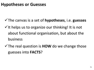Hypotheses or Guesses
The canvas is a set of hypotheses, i.e. guesses
It helps us to organize our thinking! It is not
about functional organisation, but about the
business
The real question is HOW do we change those
guesses into FACTS?
75
 