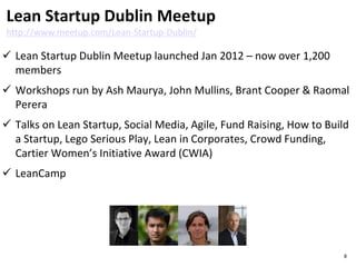  Lean Startup Dublin Meetup launched Jan 2012 – now over 1,200
members
 Workshops run by Ash Maurya, John Mullins, Brant Cooper & Raomal
Perera
 Talks on Lean Startup, Social Media, Agile, Fund Raising, How to Build
a Startup, Lego Serious Play, Lean in Corporates, Crowd Funding,
Cartier Women’s Initiative Award (CWIA)
 LeanCamp
Lean Startup Dublin Meetup
http://www.meetup.com/Lean-Startup-Dublin/
8
 