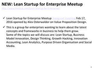  Lean Startup for Enterprise Meetup inaugural meeting Feb 17,
2016 opened by Alex Osterwalder on Value Proposition Design.
 This is a group for enterprises wanting to learn about the latest
concepts and frameworks in business to help them grow.
Some of the topics we will discuss are: Lean Startup, Business
Model Innovation, Design Thinking, Growth Hacking, Innovation
Accounting, Lean Analytics, Purpose Driven Organisation and Social
Media.
NEW: Lean Startup for Enterprise Meetup
http://www.meetup.com/Lean-Startup-for-Enterprise/
9
 