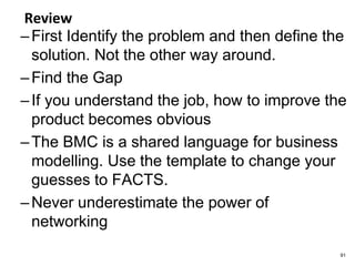 Review
–First Identify the problem and then define the
solution. Not the other way around.
–Find the Gap
–If you understand the job, how to improve the
product becomes obvious
–The BMC is a shared language for business
modelling. Use the template to change your
guesses to FACTS.
–Never underestimate the power of
networking
91
 