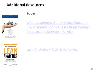 Additional Resources
97
Books:
What Customers Want – Using Outcome-
Driven Innovation to Create Breakthrough
Products and Services – Ulwick
Lean Analytics – Croll & Yoskowitz
 