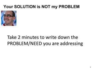 Your SOLUTION is NOT my PROBLEM
9
Take 2 minutes to write down the
PROBLEM/NEED you are addressing
 