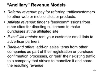 “Ancillary” Revenue Models
 Referral revenue: pay for referring traffic/customers
to other web or mobile sites or products.
 Affiliate revenue: finder’s fees/commissions from
other sites for directing customers to make
purchases at the affiliated site
 E-mail list rentals: rent your customer email lists to
advertiser partners
 Back-end offers: add-on sales items from other
companies as part of their registration or purchase
confirmation processes, or “sell” their existing traffic
to a company that strives to monetize it and share
the resulting revenue
101
 