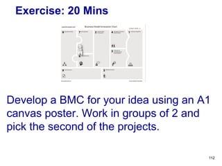Exercise: 20 Mins
Develop a BMC for your idea using an A1
canvas poster. Work in groups of 2 and
pick the second of the projects.
112
 