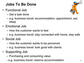 Jobs To Be Done
• Functional Job
– Get a task done
– e.g. business travel: accommodation, appointment, eat,
sleep
• Emotional Job
– How the customer wants to feel
– e.g. business travel: stay connected with home, stay safe
• Social Job
– How the customer wants to be perceived
– e.g. business travel: look good with clients
• Supporting Job
– Purchasing and consuming value
- e.g. business travel: reserve accommodation 117
 