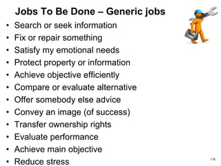 Jobs To Be Done – Generic jobs
• Search or seek information
• Fix or repair something
• Satisfy my emotional needs
• Protect property or information
• Achieve objective efficiently
• Compare or evaluate alternative
• Offer somebody else advice
• Convey an image (of success)
• Transfer ownership rights
• Evaluate performance
• Achieve main objective
• Reduce stress 118
 
