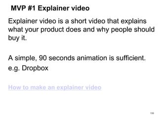 MVP #1 Explainer video
Explainer video is a short video that explains
what your product does and why people should
buy it.
A simple, 90 seconds animation is sufficient.
e.g. Dropbox
How to make an explainer video
133
 