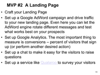 MVP #2 A Landing Page
• Craft your Landing Page
• Set up a Google AdWord campaign and drive traffic
to your new landing page. Even here you can let the
AdWord engine rotate different messages and test
what works best on your prospects
• Set up Google Analytics. The most important thing to
measure is conversions – percent of visitors that sign
up (or perform another desired action)
• Set up a chat to make it easy for the visitors to raise
questions
• Set up a service like Qualaroo to survey your visitors
135
 