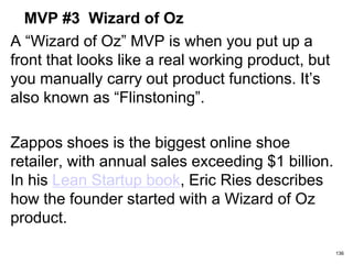MVP #3 Wizard of Oz
A “Wizard of Oz” MVP is when you put up a
front that looks like a real working product, but
you manually carry out product functions. It’s
also known as “Flinstoning”.
Zappos shoes is the biggest online shoe
retailer, with annual sales exceeding $1 billion.
In his Lean Startup book, Eric Ries describes
how the founder started with a Wizard of Oz
product.
136
 