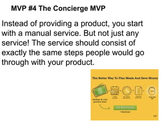 MVP #4 The Concierge MVP
Instead of providing a product, you start
with a manual service. But not just any
service! The service should consist of
exactly the same steps people would go
through with your product.
137
 