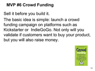 MVP #6 Crowd Funding
Sell it before you build it.
The basic idea is simple: launch a crowd
funding campaign on platforms such as
Kickstarter or IndieGoGo. Not only will you
validate if customers want to buy your product,
but you will also raise money.
139
 