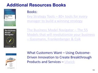 Additional Resources Books
145
Books:
Key Strategy Tools – 80+ tools for every
manager to build a winning strategy
The Business Model Navigator – The 55
Models that will revolutionize your business
– Gassmann, Frankenberger & Csik
What Customers Want – Using Outcome-
Driven Innovation to Create Breakthrough
Products and Services – Ulwick
 