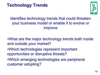 Technology Trends
Identifies technology trends that could threaten
your business model or enable it to evolve or
improve
•What are the major technology trends both inside
and outside your market?
•Which technologies represent important
opportunities or disruptive threats?
•Which emerging technologies are peripheral
customer adopting?
152
 