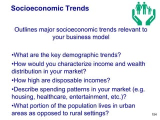 Socioeconomic Trends
Outlines major socioeconomic trends relevant to
your business model
•What are the key demographic trends?
•How would you characterize income and wealth
distribution in your market?
•How high are disposable incomes?
•Describe spending patterns in your market (e.g.
housing, healthcare, entertainment, etc.)?
•What portion of the population lives in urban
areas as opposed to rural settings? 154
 