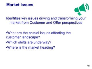 Market Issues
Identifies key issues driving and transforming your
market from Customer and Offer perspectives
•What are the crucial issues affecting the
customer landscape?
•Which shifts are underway?
•Where is the market heading?
157
 