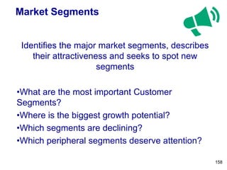 Market Segments
Identifies the major market segments, describes
their attractiveness and seeks to spot new
segments
•What are the most important Customer
Segments?
•Where is the biggest growth potential?
•Which segments are declining?
•Which peripheral segments deserve attention?
158
 
