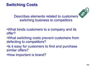 Switching Costs
Describes elements related to customers
switching business to competitors
•What binds customers to a company and its
offer?
•What switching costs prevent customers from
defecting to competitors?
•Is it easy for customers to find and purchase
similar offers?
•How important is brand?
160
 
