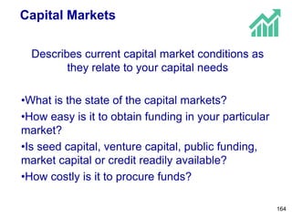 Capital Markets
Describes current capital market conditions as
they relate to your capital needs
•What is the state of the capital markets?
•How easy is it to obtain funding in your particular
market?
•Is seed capital, venture capital, public funding,
market capital or credit readily available?
•How costly is it to procure funds?
164
 