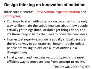 Design thinking on innovation stimulation
Three core elements—observation, experimentation and
prototyping:
• You have to start with observation because it's the only
way to illuminate the subtle nuances about how people
actually get things done, or don't get things done, and
it's these deep insights that lead to powerful new ideas.
• Intellectual experimentation is equally critical because
there's no way to generate real breakthroughs unless
people are willing to explore a lot of options in a
divergent way.
• Finally, rapid and inexpensive prototyping is the most
efficient way to move an idea from concept to reality.
- Tim Brown, CEO of IDEO18
 