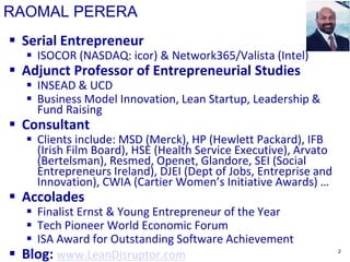 RAOMAL PERERA
 Serial Entrepreneur
 ISOCOR (NASDAQ: icor) & Network365/Valista (Intel)
 Adjunct Professor of Entrepreneurial Studies
 INSEAD & UCD
 Business Model Innovation, Lean Startup, Leadership &
Fund Raising
 Consultant
 Clients include: MSD (Merck), HP (Hewlett Packard), IFB
(Irish Film Board), HSE (Health Service Executive), Arvato
(Bertelsman), Resmed, Openet, Glandore, SEI (Social
Entrepreneurs Ireland), DJEI (Dept of Jobs, Entreprise and
Innovation), CWIA (Cartier Women’s Initiative Awards) …
 Accolades
 Finalist Ernst & Young Entrepreneur of the Year
 Tech Pioneer World Economic Forum
 ISA Award for Outstanding Software Achievement
 Blog: www.LeanDisruptor.com 2
 