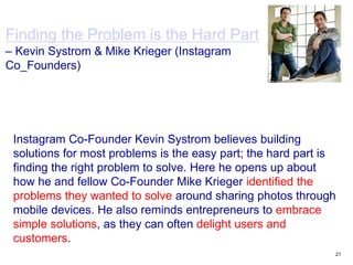 21
Finding the Problem is the Hard Part
– Kevin Systrom & Mike Krieger (Instagram
Co_Founders)
Instagram Co-Founder Kevin Systrom believes building
solutions for most problems is the easy part; the hard part is
finding the right problem to solve. Here he opens up about
how he and fellow Co-Founder Mike Krieger identified the
problems they wanted to solve around sharing photos through
mobile devices. He also reminds entrepreneurs to embrace
simple solutions, as they can often delight users and
customers.
 