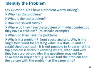 Key Question: Do I have a problem worth solving?
Who has the problem?
What is the top problem?
How is it solved today?
Where do they have the problem or in what context do
they have a problem? (milkshake example)
When do they have the problem?
Why is it a problem? (root cause analysis. Why is the
single best word for creating value in a start-up and an
established business) - It is not possible to know what the
top problem is without knowing where, when and why
they have a problem. Also the questions may not be
answered in sequence e.g. will we find the problem and
the person with the problem at the same time?
Identify the Problem
26
 