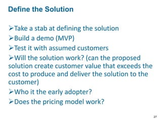 Take a stab at defining the solution
Build a demo (MVP)
Test it with assumed customers
Will the solution work? (can the proposed
solution create customer value that exceeds the
cost to produce and deliver the solution to the
customer)
Who it the early adopter?
Does the pricing model work?
Define the Solution
27
 