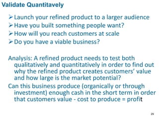 Launch your refined product to a larger audience
Have you built something people want?
How will you reach customers at scale
Do you have a viable business?
Analysis: A refined product needs to test both
qualitatively and quantitatively in order to find out
why the refined product creates customers’ value
and how large is the market potential?
Can this business produce (organically or through
investment) enough cash in the short term in order
that customers value - cost to produce = profit
Validate Quantitavely
29
 